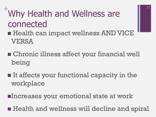 +
Why Health and Wellness are
connected
 Health can impact wellness AND VICE
VERSA
 Chronic illness affect your financial well
being
 It affects your functional capacity in the
workplace
Increases your emotional state at work
 Health and wellness will decline and spiral
17
 