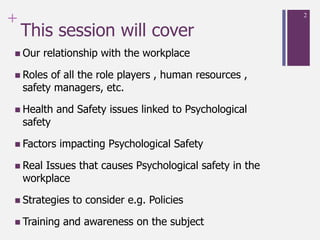 +
This session will cover
 Our relationship with the workplace
 Roles of all the role players , human resources ,
safety managers, etc.
 Health and Safety issues linked to Psychological
safety
 Factors impacting Psychological Safety
 Real Issues that causes Psychological safety in the
workplace
 Strategies to consider e.g. Policies
 Training and awareness on the subject
2
 