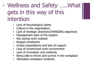 +
• Lack of Psychological safety
• Culture in the organisation
• Lack of strategic direction/CHANGING objectives
• Management style of the leaders
• Not seeing work realised
• Budget constraints
• Undue expectations and lack of support
• Lack of incentivised work environment
• Lack of innovation and creativity
• Being able to thrive and survive in the workplace
• Ultimately workplace incidents
Wellness and Safety …..What
gets in this way of this
intention
 