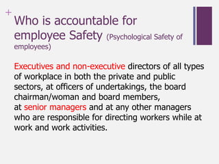 +
Who is accountable for
employee Safety (Psychological Safety of
employees)
Executives and non-executive directors of all types
of workplace in both the private and public
sectors, at officers of undertakings, the board
chairman/woman and board members,
at senior managers and at any other managers
who are responsible for directing workers while at
work and work activities.
 