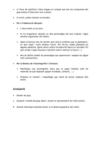  A l’hora de planificar l’obra tingueu en compte que tots els components del
grup haureu d’intervenir com a actors.
 Si convé, podeu incloure un narrador.
 Per a l’elaboració del guió:
 L’obra tindrà un sol acte.
 Hi ha d’aparèixer almenys un dels personatges del text original i algun
element argumental del mateix.
 Abans d’escriure heu de decidir quin serà el conflicte que es plantejarà i
en quin espai i tems situareu l’acció. Per fer-ho, podeu plantejar-vos
algunes qüestions: Quins canvis volem introduir?Hi haurà un narrador? En
quin temps i espai situarem l’obra?(el nostre institut? el futur?...)
 Heu de definir també els personatges que apareixeran i assignar-los alguns
trets característics.
 Per al disseny de l’escenografia i l’atrezzo:
 Planifiqueu una escenografia única que es pugui realitzar amb els
materials de què disposem (paper d’embalar, pintures, ...)
 Prepareu el vestuari i maquillatge que haurà de portar cadascun dels
actors.
Avaluació
 Dossier de grup.
 Actuació i treball del grup abans i durant la representació de l’obra teatral.
 Actitud individual mostrada durant la el desenvolupament del crèdit.
 