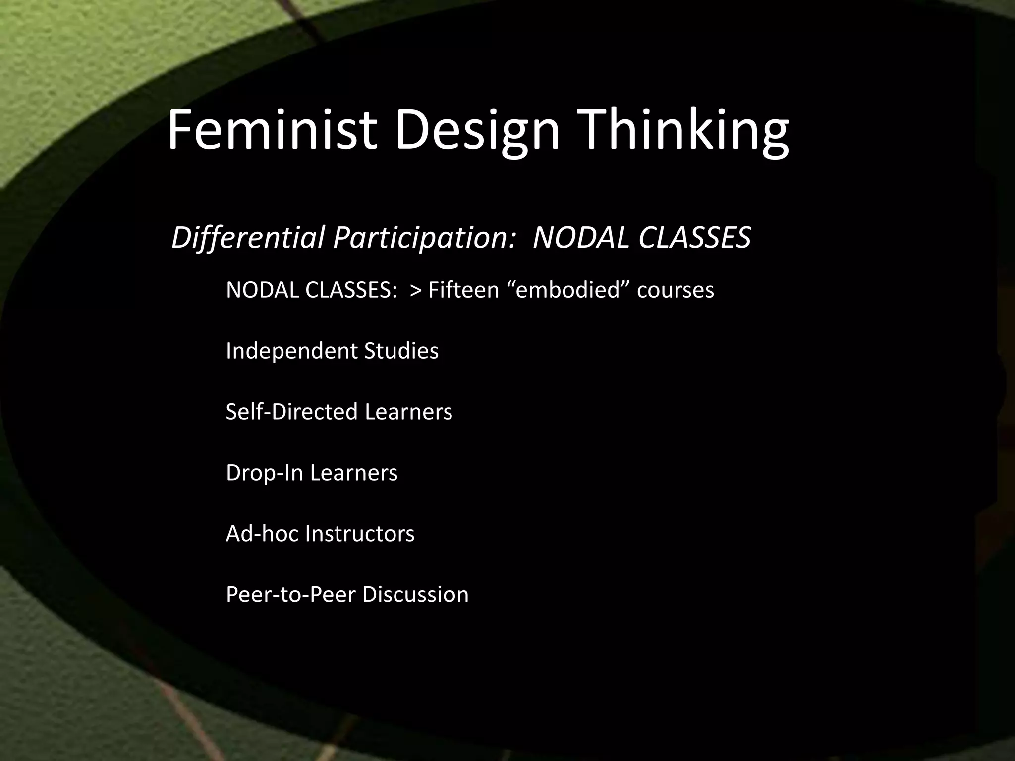 Feminist Design Thinking
Differential Participation: NODAL CLASSES
   NODAL CLASSES: > Fifteen “embodied” courses

   Independent Studies

   Self-Directed Learners

   Drop-In Learners

   Ad-hoc Instructors

   Peer-to-Peer Discussion
 