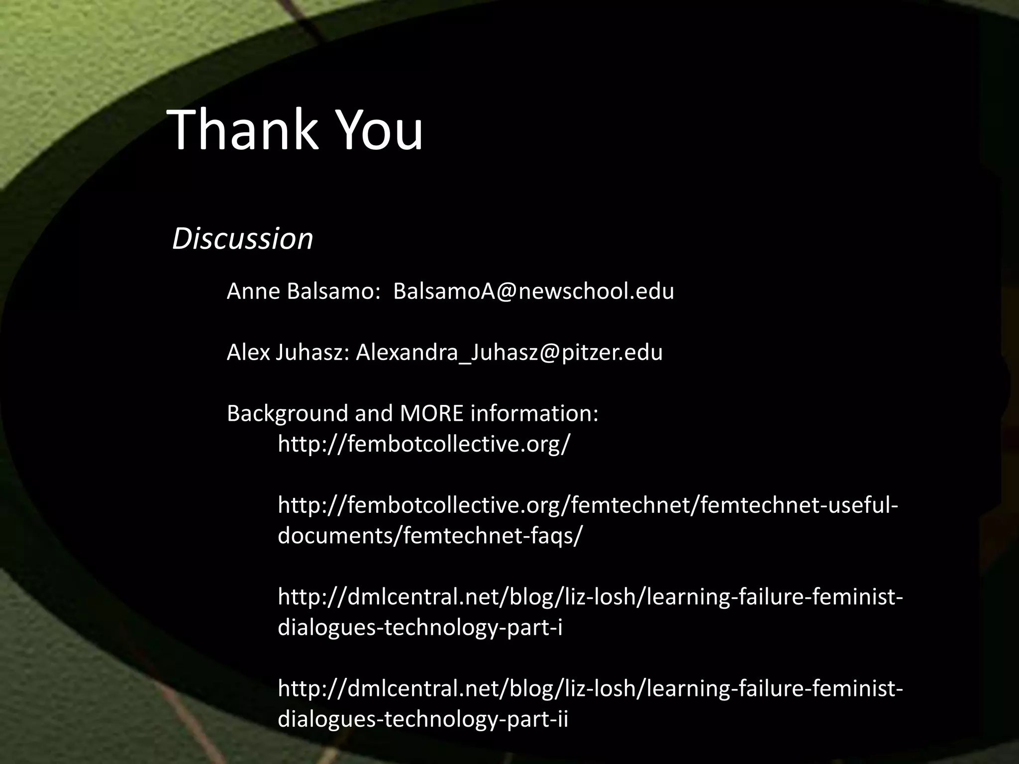 Thank You
Discussion
   Anne Balsamo: BalsamoA@newschool.edu

   Alex Juhasz: Alexandra_Juhasz@pitzer.edu

   Background and MORE information:
       http://fembotcollective.org/

       http://fembotcollective.org/femtechnet/femtechnet-useful-
       documents/femtechnet-faqs/

       http://dmlcentral.net/blog/liz-losh/learning-failure-feminist-
       dialogues-technology-part-i

       http://dmlcentral.net/blog/liz-losh/learning-failure-feminist-
       dialogues-technology-part-ii
 