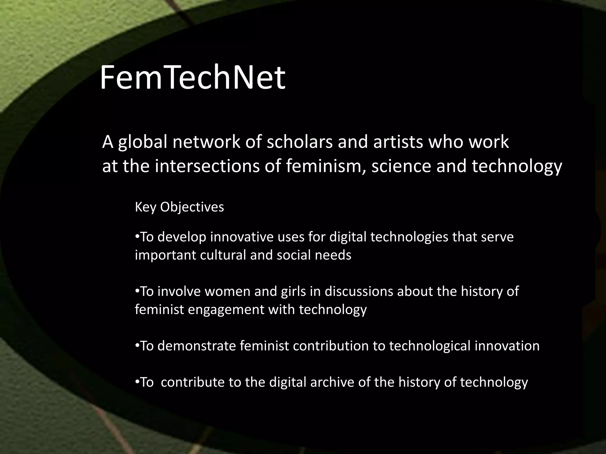 FemTechNet
A global network of scholars and artists who work
at the intersections of feminism, science and technology
   Key Objectives
   •To develop innovative uses for digital technologies that serve
   important cultural and social needs

   •To involve women and girls in discussions about the history of
   feminist engagement with technology

   •To demonstrate feminist contribution to technological innovation

   •To contribute to the digital archive of the history of technology
 