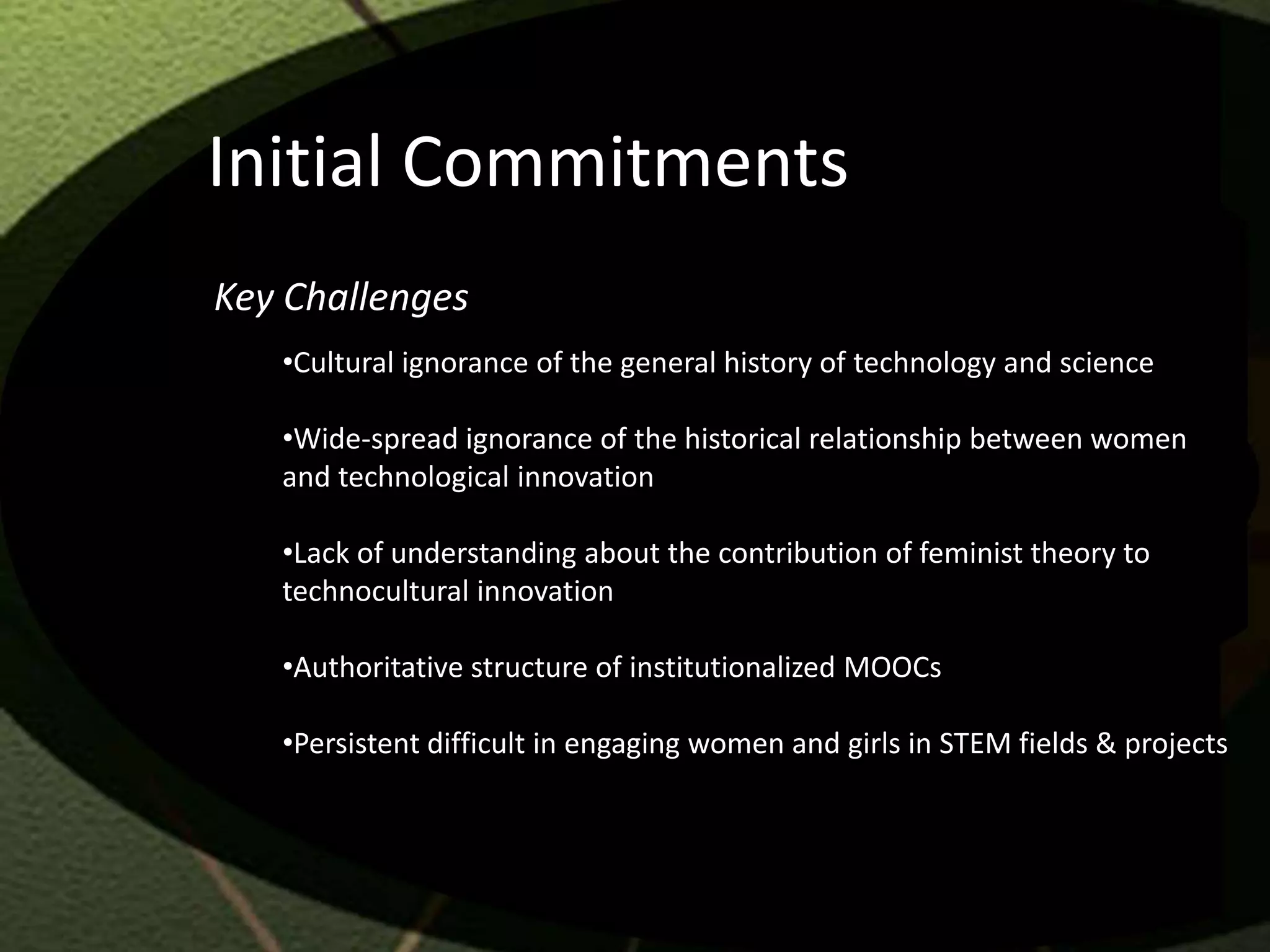 Initial Commitments
Key Challenges
   •Cultural ignorance of the general history of technology and science

   •Wide-spread ignorance of the historical relationship between women
   and technological innovation

   •Lack of understanding about the contribution of feminist theory to
   technocultural innovation

   •Authoritative structure of institutionalized MOOCs

   •Persistent difficult in engaging women and girls in STEM fields & projects
 
