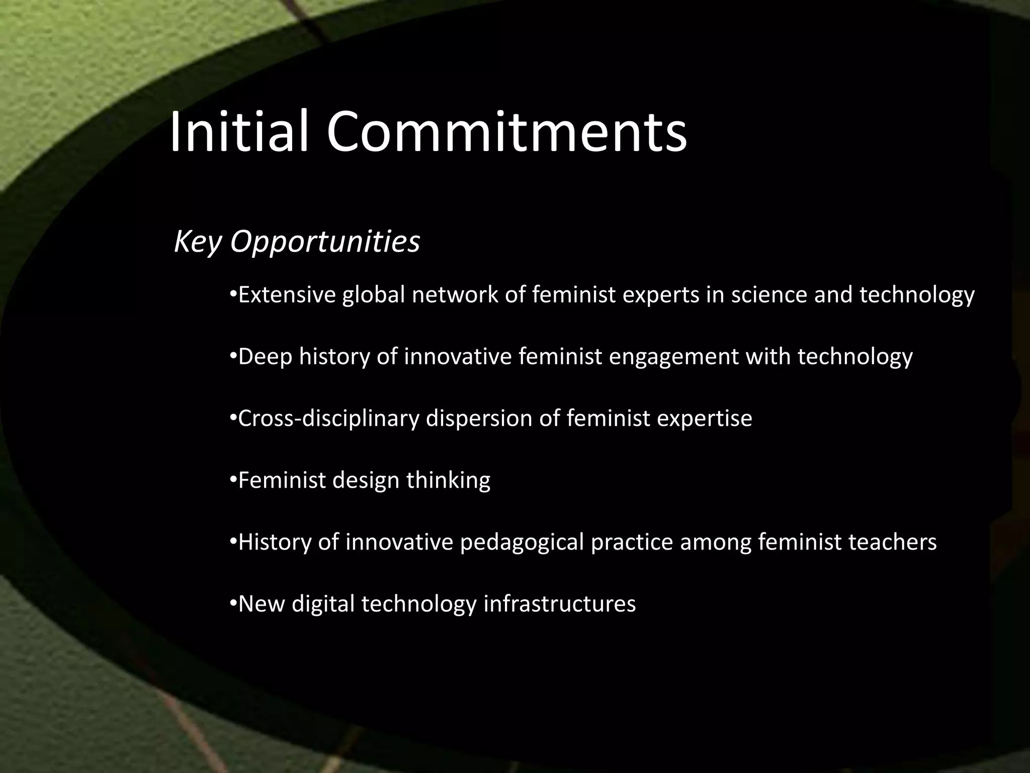 Initial Commitments
Key Opportunities
   •Extensive global network of feminist experts in science and technology

   •Deep history of innovative feminist engagement with technology

   •Cross-disciplinary dispersion of feminist expertise

   •Feminist design thinking

   •History of innovative pedagogical practice among feminist teachers

   •New digital technology infrastructures
 
