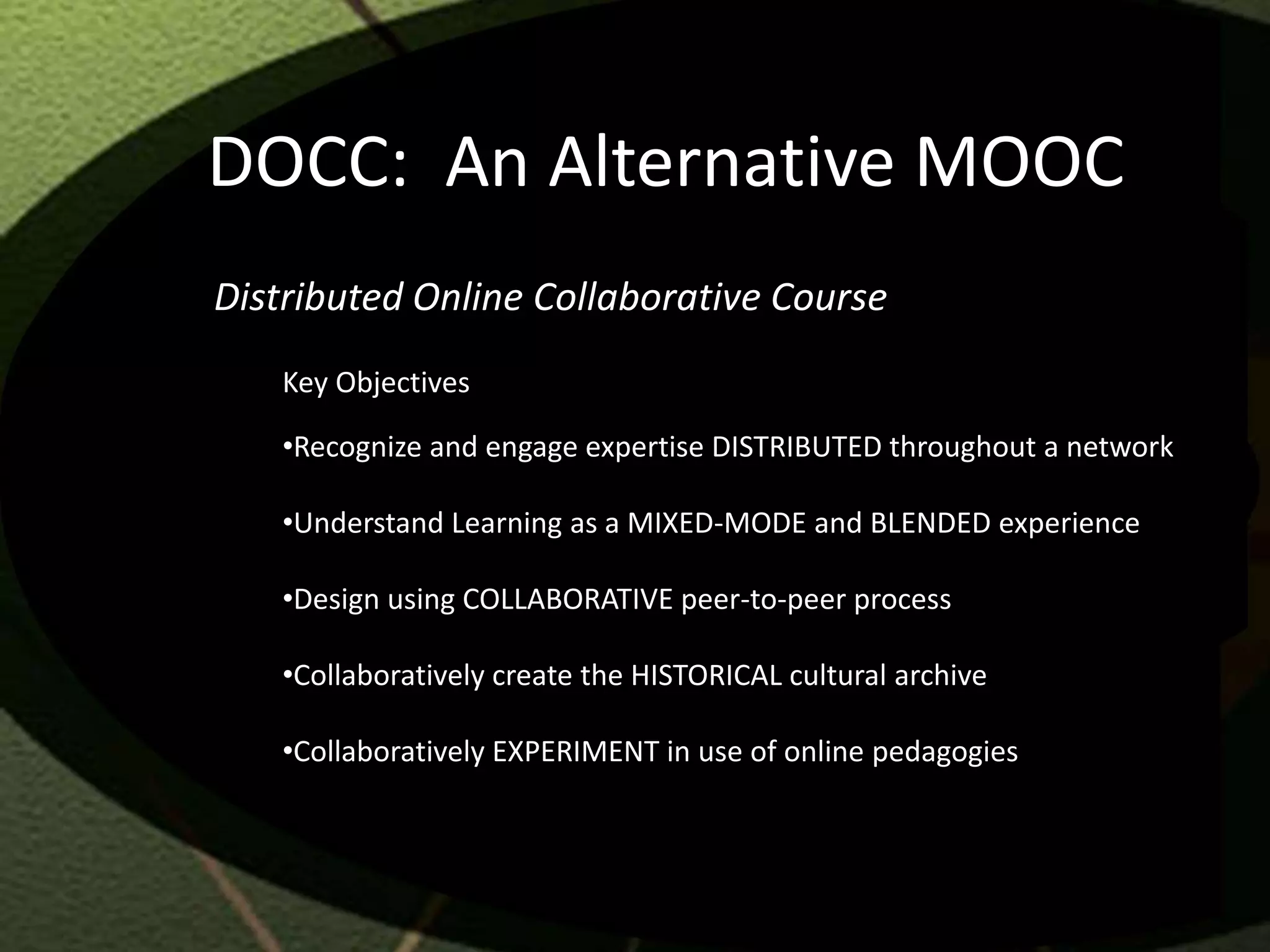 DOCC: An Alternative MOOC
Distributed Online Collaborative Course
   Key Objectives

   •Recognize and engage expertise DISTRIBUTED throughout a network

   •Understand Learning as a MIXED-MODE and BLENDED experience

   •Design using COLLABORATIVE peer-to-peer process

   •Collaboratively create the HISTORICAL cultural archive

   •Collaboratively EXPERIMENT in use of online pedagogies
 