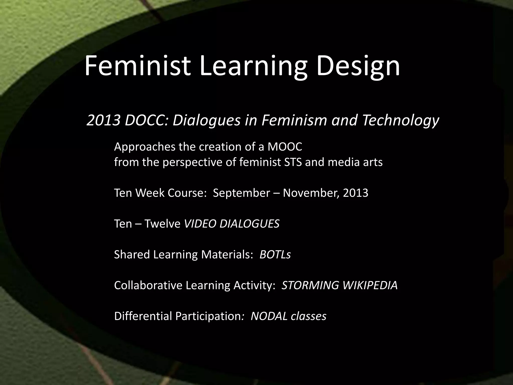 Feminist Learning Design
2013 DOCC: Dialogues in Feminism and Technology
   Approaches the creation of a MOOC
   from the perspective of feminist STS and media arts

   Ten Week Course: September – November, 2013

   Ten – Twelve VIDEO DIALOGUES

   Shared Learning Materials: BOTLs

   Collaborative Learning Activity: STORMING WIKIPEDIA

   Differential Participation: NODAL classes
 