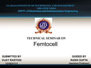 TECHNICAL SEMINAR ON
Femtocell
SUBMITTED BY
VIJAY RASTOGI
1219231111
G.L.BAJAJ INSTITUTE OF TECHNOLOGY AND MANAGEMENT
GREATER NOIDA
DEPTT. of Electronics and Communication Engineering
GUIDED BY
RASHI GUPTA
(Assistant Professor)
 