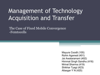 Management of Technology Acquisition and Transfer The Case of Fixed Mobile Convergence -Femtocells Mayura Coodli (105) Rohin Agarwal (401) Jai Awataramani (402) Himmat Singh Sandhu (416) Mrinal Sharma (419) Shikhar Tyagi (423) Aliasgar Y N (425) 