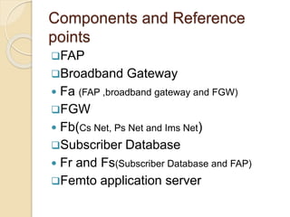 Components and Reference 
points 
FAP 
Broadband Gateway 
 Fa (FAP ,broadband gateway and FGW) 
FGW 
 Fb(Cs Net, Ps Net and Ims Net) 
Subscriber Database 
 Fr and Fs(Subscriber Database and FAP) 
Femto application server 
 