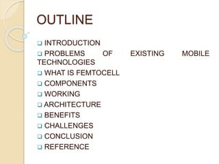 OUTLINE 
 INTRODUCTION 
 PROBLEMS OF EXISTING MOBILE 
TECHNOLOGIES 
 WHAT IS FEMTOCELL 
 COMPONENTS 
 WORKING 
 ARCHITECTURE 
 BENEFITS 
 CHALLENGES 
 CONCLUSION 
 REFERENCE 
 