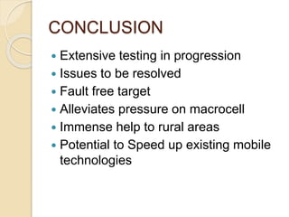 CONCLUSION 
 Extensive testing in progression 
 Issues to be resolved 
 Fault free target 
 Alleviates pressure on macrocell 
 Immense help to rural areas 
 Potential to Speed up existing mobile 
technologies 
 