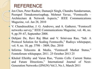 REFERENCE 
 Jen Chen, Peter Rauber, Damanjit Singh, Chandru Sundarraman, 
Peerapol Tinnakornsrisuphap, Mehmet Yavuz, “Femtocells – 
Architecture & Network Aspects,” IEEE Communications 
Magazine, vol. Jan 28, 2010 
 V. Chandrasekhar, J. G. Andrews, and A. Gatherer, “Femtocell 
networks survey,” IEEE Communications Magazine, vol. 46, no. 
9, pp.59–67, September 2008. 
 Debjani De, Ravi Raj Bhat and V. Srinivasa Rao, “Iuh: A 
Protocol Solution for Scaling Femtocells,” Radisys whitepaper, 
vol. 9, no. 10, pp. 3798 – 3809, Dec. 2010 
 Informa Telecoms & Media, “Femtocell Market Status,” 
Femtoforum whitepaper, 2011. 25 October 2013 25 
 Khaled Elleithy and Varun Rao, “Femto Cells: Current Status 
and Future Directions,” International Journal of Next- 
Generation Networks (IJNGN) Vol.3, No.1, March 2011 
 