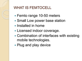WHAT IS FEMTOCELL 
 Femto range 10-50 meters 
 Small Low power base station 
 Installed in home 
 Licensed indoor coverage. 
 Combination of interfaces with existing 
mobile technologies. 
 Plug and play device 
 