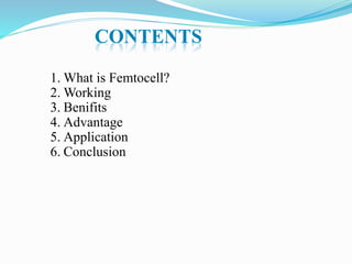 CONTENTS
1. What is Femtocell?
2. Working
3. Benifits
4. Advantage
5. Application
6. Conclusion
 