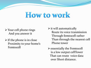 Your cell phone rings
And you answer it
If the phone is in close
Proximity to your home’s
Femtocell
it will automatically
Route its voice tranmission
Through femtocell rather
Than through the nearest cell
Phone tower
essentially the Femtocell
is a low output cellTower
That can route voice data
over Short distance.
 