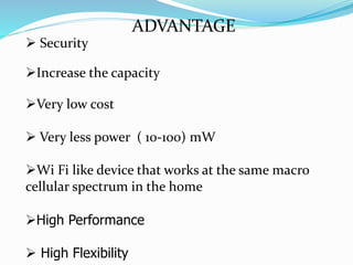 ADVANTAGE
 Security
Increase the capacity
Very low cost
 Very less power ( 10-100) mW
Wi Fi like device that works at the same macro
cellular spectrum in the home
High Performance
 High Flexibility
 