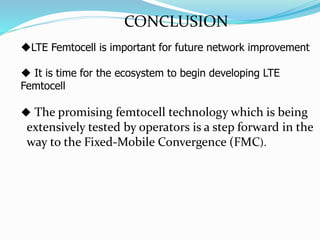 CONCLUSION
LTE Femtocell is important for future network improvement
 It is time for the ecosystem to begin developing LTE
Femtocell
 The promising femtocell technology which is being
extensively tested by operators is a step forward in the
way to the Fixed-Mobile Convergence (FMC).
 