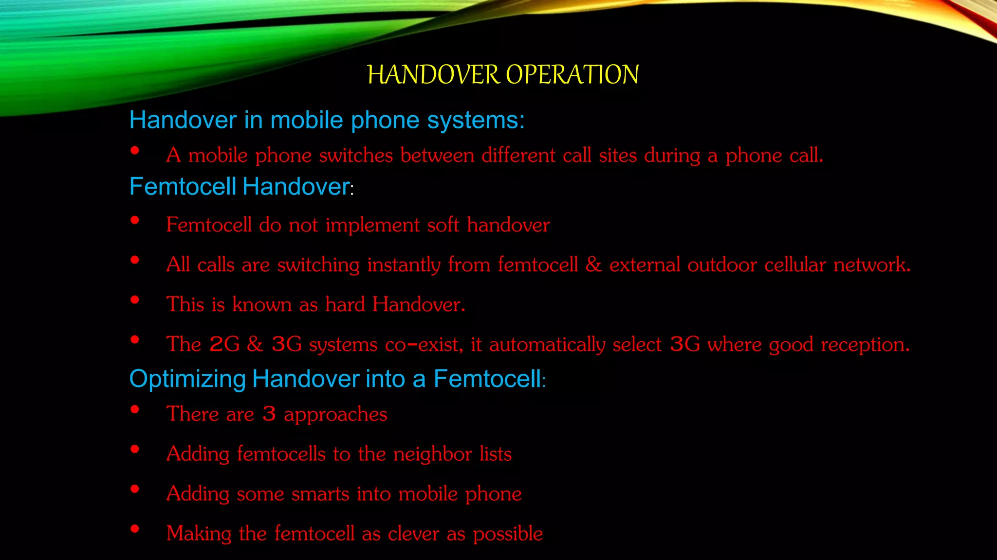HANDOVER OPERATION
Handover in mobile phone systems:
• A mobile phone switches between different call sites during a phone call.
Femtocell Handover:
• Femtocell do not implement soft handover
• All calls are switching instantly from femtocell & external outdoor cellular network.
• This is known as hard Handover.
• The 2G & 3G systems co-exist, it automatically select 3G where good reception.
Optimizing Handover into a Femtocell:
• There are 3 approaches
• Adding femtocells to the neighbor lists
• Adding some smarts into mobile phone
• Making the femtocell as clever as possible
 