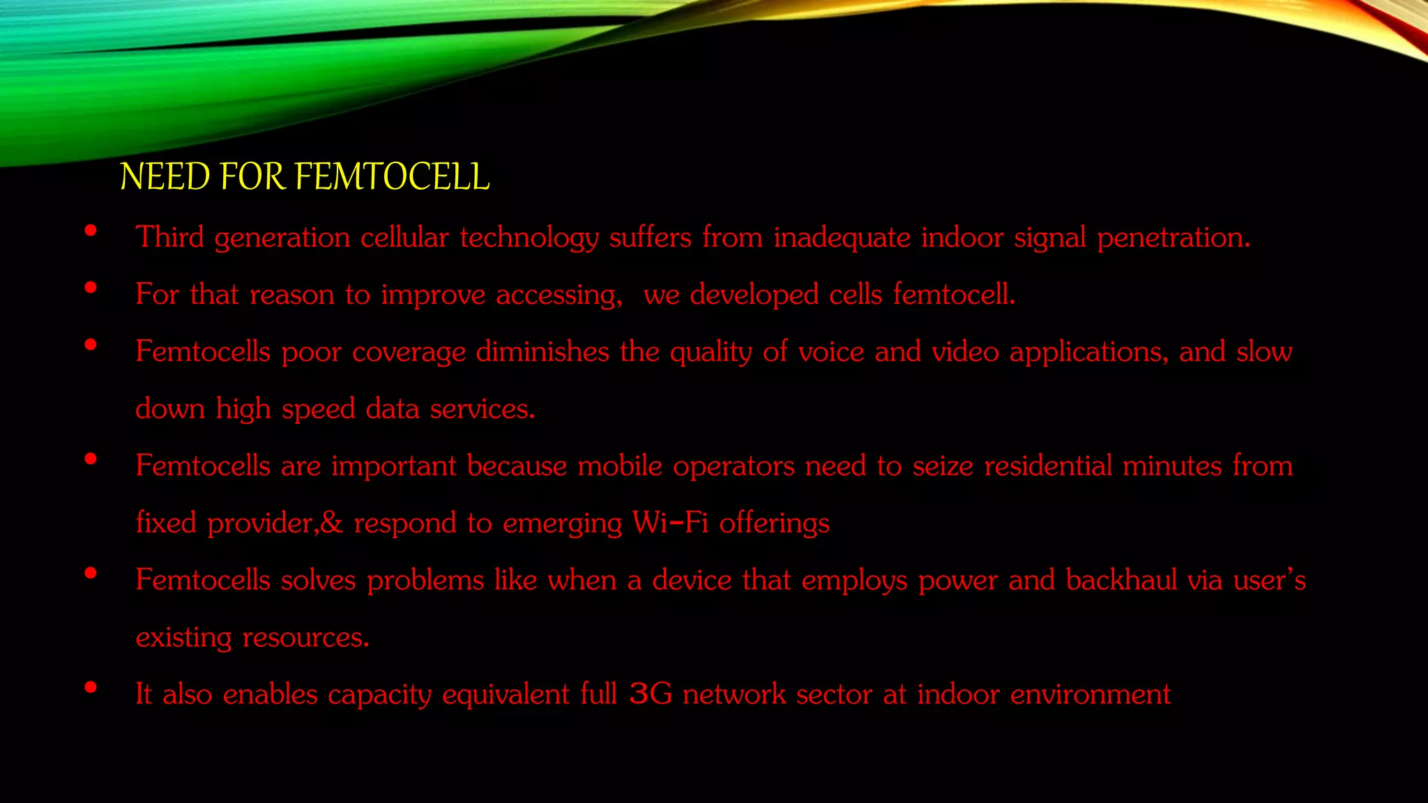 • Third generation cellular technology suffers from inadequate indoor signal penetration.
• For that reason to improve accessing, we developed cells femtocell.
• Femtocells poor coverage diminishes the quality of voice and video applications, and slow
down high speed data services.
• Femtocells are important because mobile operators need to seize residential minutes from
fixed provider,& respond to emerging Wi-Fi offerings
• Femtocells solves problems like when a device that employs power and backhaul via user’s
existing resources.
• It also enables capacity equivalent full 3G network sector at indoor environment
NEED FOR FEMTOCELL
 