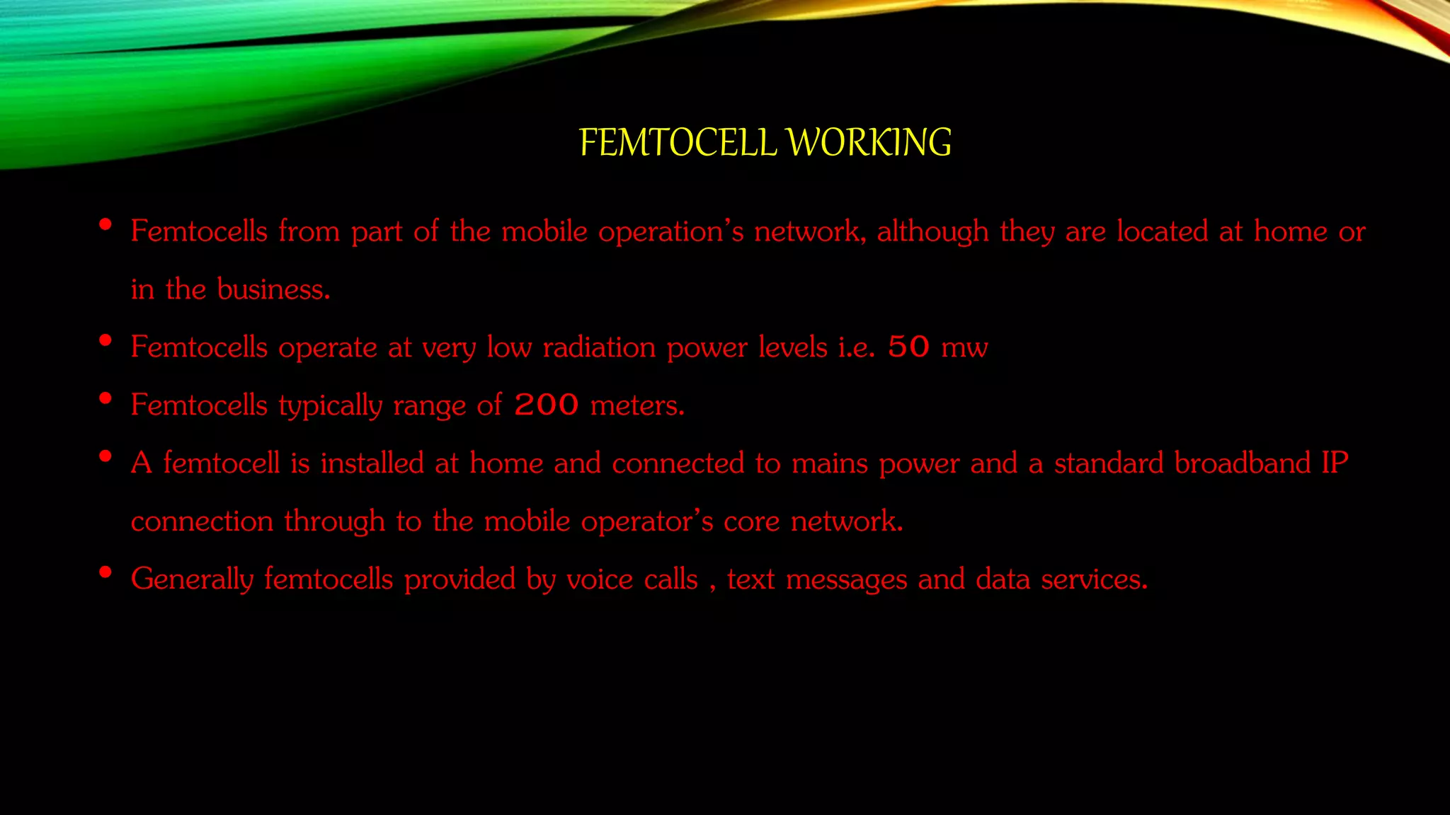 FEMTOCELL WORKING
• Femtocells from part of the mobile operation’s network, although they are located at home or
in the business.
• Femtocells operate at very low radiation power levels i.e. 50 mw
• Femtocells typically range of 200 meters.
• A femtocell is installed at home and connected to mains power and a standard broadband IP
connection through to the mobile operator’s core network.
• Generally femtocells provided by voice calls , text messages and data services.
 