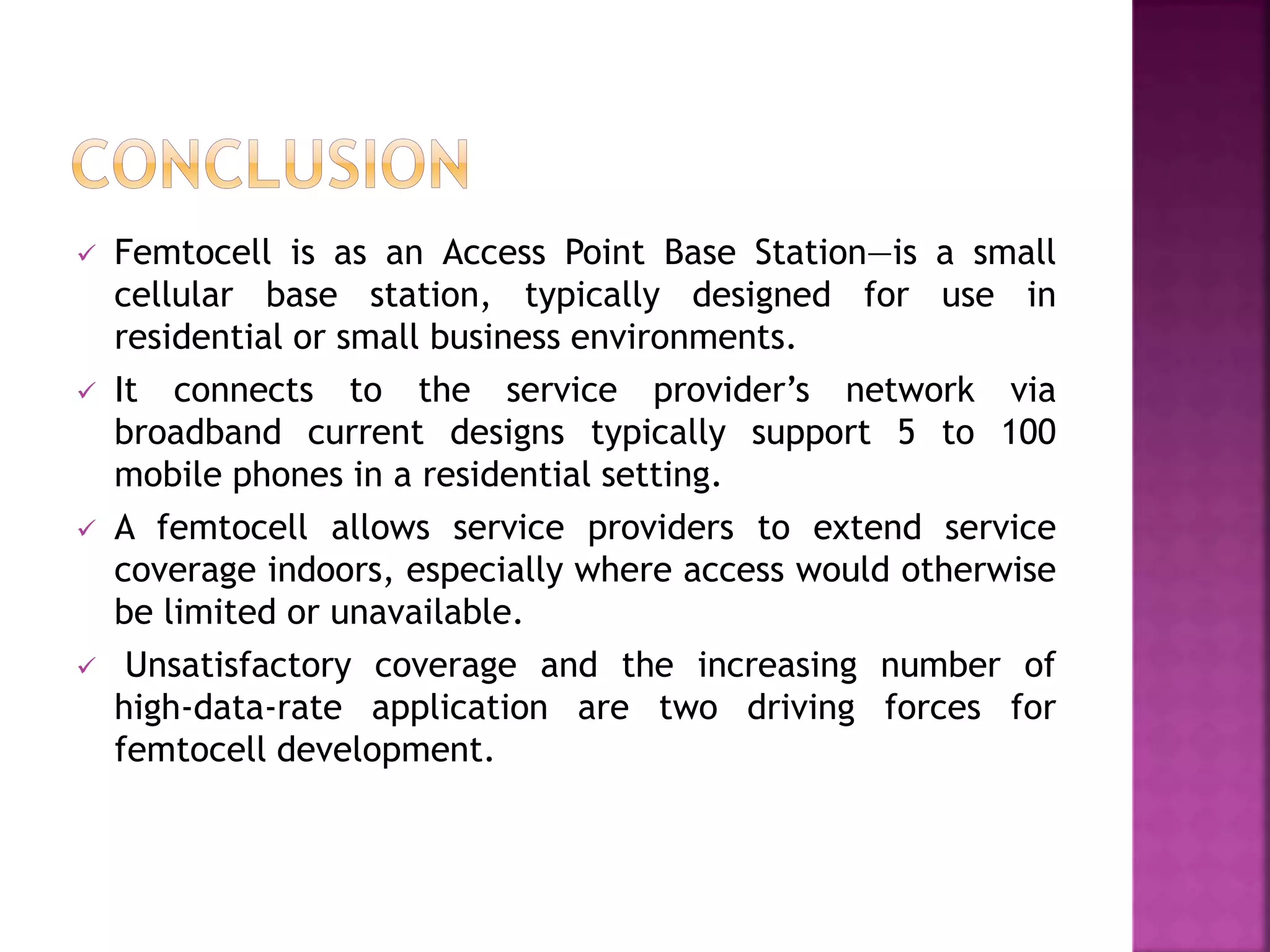  Femtocell is as an Access Point Base Station—is a small
cellular base station, typically designed for use in
residential or small business environments.
 It connects to the service provider’s network via
broadband current designs typically support 5 to 100
mobile phones in a residential setting.
 A femtocell allows service providers to extend service
coverage indoors, especially where access would otherwise
be limited or unavailable.
 Unsatisfactory coverage and the increasing number of
high-data-rate application are two driving forces for
femtocell development.
 