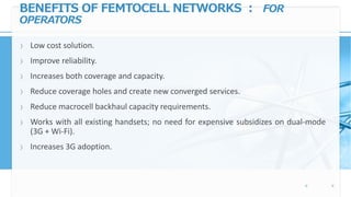 BENEFITS OF FEMTOCELL NETWORKS : FOR
OPERATORS
〉 Low cost solution.
〉 Improve reliability.
〉 Increases both coverage and capacity.
〉 Reduce coverage holes and create new converged services.
〉 Reduce macrocell backhaul capacity requirements.
〉 Works with all existing handsets; no need for expensive subsidizes on dual-mode
(3G + Wi-Fi).
〉 Increases 3G adoption.
 