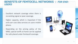 BENEFITS OF FEMTOCELL NETWORKS : FOR END-
USERS
〉 Excellent network coverage when there is
no existing signal or poor coverage.
〉 Higher capacity, which is important if the
end-user uses data services on users mobile
phone.
〉 Depending on the pricing policy of the
MNO, special tariffs at home can be applied
for calls placed under femtocell coverage.
 