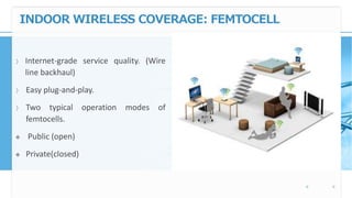 INDOOR WIRELESS COVERAGE: FEMTOCELL
〉 Internet-grade service quality. (Wire
line backhaul)
〉 Easy plug-and-play.
〉 Two typical operation modes of
femtocells.
 Public (open)
 Private(closed)
 