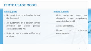 FEMTO USAGE MODEL
Public (Open):
〉 No restrictions on subscriber to use
the femtocell.
〉 All customers of a cellular service
providers can access publicly
accessible Femto-AP.
〉 Hotspot type scenario: coffee shop
or airport.
Private (Closed):
〉 Only authorized users are
allowed to connect to a privately
accessible Femto-AP.
〉 Access Control List.
〉 Home or enterprise
environments.
 