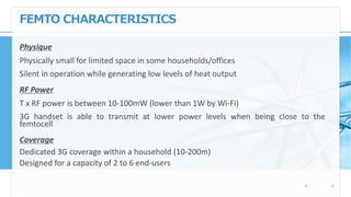 FEMTO CHARACTERISTICS
Physique
Physically small for limited space in some households/offices
Silent in operation while generating low levels of heat output
RF Power
T x RF power is between 10-100mW (lower than 1W by Wi-Fi)
3G handset is able to transmit at lower power levels when being close to the
femtocell
Coverage
Dedicated 3G coverage within a household (10-200m)
Designed for a capacity of 2 to 6 end-users
 