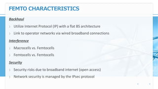 FEMTO CHARACTERISTICS
Backhaul
〉 Utilize Internet Protocol (IP) with a flat BS architecture
〉 Link to operator networks via wired broadband connections
Interference
〉 Macrocells vs. Femtocells
〉 Femtocells vs. Femtocells
Security
〉 Security risks due to broadband internet (open access)
〉 Network security is managed by the IPsec protocol
 