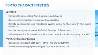 FEMTO CHARACTERISTICS
Operation
〉 Compatible with existing 2G/3G handsets and devices
〉 Operates in licensed spectrum owned by operators
〉 Remote configuration and monitoring system similar to that used by the macro
networks
〉 Remote management to enable QoS at the edge of the network
〉 Includes provision for a services environment on which applications may be added
Worldwide Standard Support
〉 Developed to support both 3GPP (UMTS) and 3GPP2 (CDMA)
〉 Also supports emerging technologies such as WiMAX and LTE
 