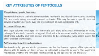 KEY ATTRIBUTES OF FEMTOCELLS
Using internet-grade backhaul:
Femtocells backhaul their data over standard residential broadband connections, including
DSL and cable, using standard internet protocols. This may be over a specific internet
service provider’s network, over the internet itself or over a dedicated link.
At competitive prices:
The large volumes envisaged for femtocells will allow substantial economies of scale,
driving efficiencies in manufacturing and distribution in a manner similar to the consumer
electronics industry and with pricing projected to be comparable with access points for
other wireless technologies.
Fully managed by licensed operators:
Femtocells only operate within parameters set by the licensed operator.The operator is
always able to create or deny service to individual femtocells or users. This control is
maintained whether the femtocell itself is owned by the operator or the end user.
 