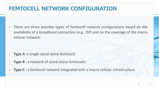 FEMTOCELL NETWORK CONFIGURATION
〉 There are three possible types of femtocell network configurations based on the
availability of a broadband connection (e.g., ISP) and on the coverage of the macro
cellular network:
〉 Type A :a single stand-alone femtocell
〉 Type B : a network of stand-alone femtocells
〉 Type C : a femtocell network integrated with a macro cellular infrastructure
 