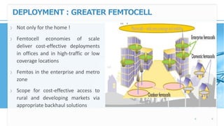 DEPLOYMENT : GREATER FEMTOCELL
〉 Not only for the home !
〉 Femtocell economies of scale
deliver cost-effective deployments
in offices and in high-traffic or low
coverage locations
〉 Femtos in the enterprise and metro
zone
〉 Scope for cost-effective access to
rural and developing markets via
appropriate backhaul solutions
 