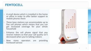 FEMTOCELL
〉 A small device which is installed in the home
or office in order to offer better support to
mobile phones there
〉 These base stations can accommodate up to
five cell phones which means that you can
get increased coverage for your whole
household
〉 Enhance the cell phone signal that you
receive indoors so that your call quality isn’t
decreased when you’re talking indoors
〉 Now many operators are providing
Femtocell service
 