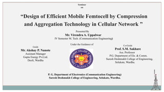 Seminar
on
“Design of Efficient Mobile Femtocell by Compression
and Aggregation Technology in Cellular Network ”
Presented By
Mr. Virendra A. Uppalwar
IV Semester M. Tech. (Communication Engineering)
Mr. Akshay P. Nanote
Assistant Manager
Gupta Energy Pvt.Ltd.
Deoli, Wardha
Prof. S.M. Sakhare
Ass. Professor
P.G. Department of Ele. & Comm.
Suresh Deshmukh College of Engineering,
Selukate, Wardha.
P. G. Department of Electronics (Communication Engineering)
Suresh Deshmukh College of Engineering, Selukate, Wardha.
Under the Guidance of
Guide
Co-Guide
 