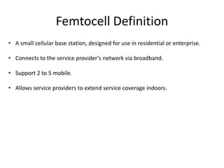 Femtocell Definition
• A small cellular base station, designed for use in residential or enterprise.

• Connects to the service provider’s network via broadband.

• Support 2 to 5 mobile.

• Allows service providers to extend service coverage indoors.
 