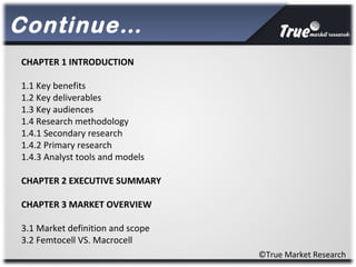 Continue…
©True Market Research
CHAPTER 1 INTRODUCTION
1.1 Key benefits
1.2 Key deliverables
1.3 Key audiences
1.4 Research methodology
1.4.1 Secondary research
1.4.2 Primary research
1.4.3 Analyst tools and models
CHAPTER 2 EXECUTIVE SUMMARY
CHAPTER 3 MARKET OVERVIEW
3.1 Market definition and scope
3.2 Femtocell VS. Macrocell
 