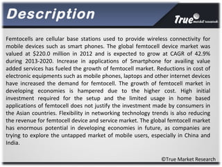Description
©True Market Research
Femtocells are cellular base stations used to provide wireless connectivity for
mobile devices such as smart phones. The global femtocell device market was
valued at $220.0 million in 2012 and is expected to grow at CAGR of 42.9%
during 2013-2020. Increase in applications of Smartphone for availing value
added services has fueled the growth of femtocell market. Reductions in cost of
electronic equipments such as mobile phones, laptops and other internet devices
have increased the demand for femtocell. The growth of femtocell market in
developing economies is hampered due to the higher cost. High initial
investment required for the setup and the limited usage in home based
applications of femtocell does not justify the investment made by consumers in
the Asian countries. Flexibility in networking technology trends is also reducing
the revenue for femtocell device and service market. The global femtocell market
has enormous potential in developing economies in future, as companies are
trying to explore the untapped market of mobile users, especially in China and
India.
 