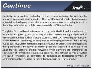 ©True Market Research
Flexibility in networking technology trends is also reducing the revenue for
femtocell device and service market. The global femtocell market has enormous
potential in developing economies in future, as companies are trying to explore
the untapped market of mobile users, especially in China and India.
The global femtocell market is expected to grow in the U.S. and it is estimated to
be the fastest growing market among all other markets during analysis period.
Developed countries such as Europe, Australia, and U.K. have a higher adoption
rate of femtocell technology as compared to developing countries. This is mainly
due to cost involved in femtocell applications. Due to alternate technologies and
their penetrations, the femtocell market prices are expected to decrease in the
Asian market. Similarly, mobile network service providers are promoting the
application of femtocell in developing countries. The network service providers
are using femtocells as compared to conventional broadband services in
commercial applications due to their effectiveness in enterprise market.
Continue
…
 