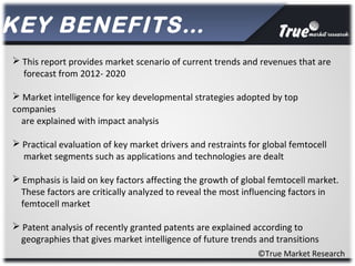 ©True Market Research
KEY BENEFITS…
 This report provides market scenario of current trends and revenues that are
forecast from 2012- 2020
 Market intelligence for key developmental strategies adopted by top
companies
are explained with impact analysis
 Practical evaluation of key market drivers and restraints for global femtocell
market segments such as applications and technologies are dealt
 Emphasis is laid on key factors affecting the growth of global femtocell market.
These factors are critically analyzed to reveal the most influencing factors in
femtocell market
 Patent analysis of recently granted patents are explained according to
geographies that gives market intelligence of future trends and transitions
 