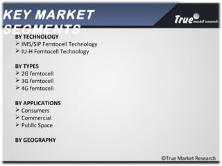 KEY MARKET
SEGMENTS
©True Market Research
BY TECHNOLOGY
 IMS/SIP Femtocell Technology
 IU-H Femtocell Technology
BY TYPES
 2G femtocell
 3G femtocell
 4G femtocell
BY APPLICATIONS
 Consumers
 Commercial
 Public Space
BY GEOGRAPHY
 