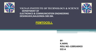VIGNAN INSTITUTE OF TECHNOLOGY & SCIENCE
DEPARTMENT OF
ELECTRONICS & COMMUNICATION ENGINEERING
DESHMUKHI,NALGONDA-508 284.
FEMTOCELL
BY-
K.AKHIL
ROLL NO:-12891A0433
ECE-A
 