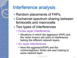 Interference analysis
Random placements of FAPs.
 Cochannel spectrum sharing between
femtocells and macrocells
 Two types of interferences


• Cross layer interference
• Situations in which the aggressor (FAP) and
the victim (macro cell user) of interference
belong the different network layers

• Co layer interference
• Here the aggressor(FAP) and the
victim(neighbour femto cell user) belong to
same network layer
25 October 2013

16

 