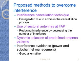 Proposed methods to overcome
interference


Interference cancellation technique
◦ Disregarded due to errors in the cancellation
process



Use of sectoral antennas at FAP
◦ Reducing interference by decreasing the
number of interferers




Dynamic selection of predefined antenna
patterns
Interference avoidance (power and
subchannel management)
◦ Good alternative
25 October 2013

17

 
