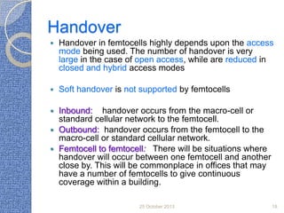 Handover


Handover in femtocells highly depends upon the access
mode being used. The number of handover is very
large in the case of open access, while are reduced in
closed and hybrid access modes



Soft handover is not supported by femtocells

Inbound: handover occurs from the macro-cell or
standard cellular network to the femtocell.
 Outbound: handover occurs from the femtocell to the
macro-cell or standard cellular network.
 Femtocell to femtocell: There will be situations where
handover will occur between one femtocell and another
close by. This will be commonplace in offices that may
have a number of femtocells to give continuous
coverage within a building.


25 October 2013

18

 
