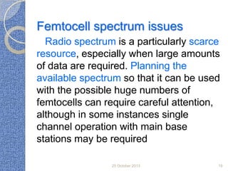 Femtocell spectrum issues
Radio spectrum is a particularly scarce
resource, especially when large amounts
of data are required. Planning the
available spectrum so that it can be used
with the possible huge numbers of
femtocells can require careful attention,
although in some instances single
channel operation with main base
stations may be required
25 October 2013

19

 